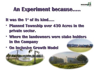 An Experiment because…..An Experiment because…..
It was the 1It was the 1stst
of its kind…..of its kind…..
• Planned Township over 430 Acres in thePlanned Township over 430 Acres in the
private sector.private sector.
• Where the landowners were stake holdersWhere the landowners were stake holders
in the Companyin the Company
• On Inclusive Growth ModelOn Inclusive Growth Model
 