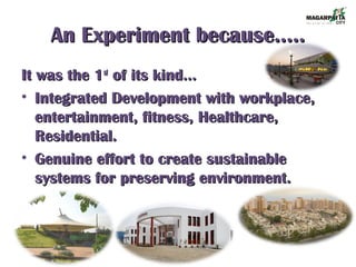 An Experiment because…..An Experiment because…..
It was the 1It was the 1stst
of its kind…of its kind…
• Integrated Development with workplace,Integrated Development with workplace,
entertainment, fitness, Healthcare,entertainment, fitness, Healthcare,
Residential.Residential.
• Genuine effort to create sustainableGenuine effort to create sustainable
systems for preserving environment.systems for preserving environment.
 