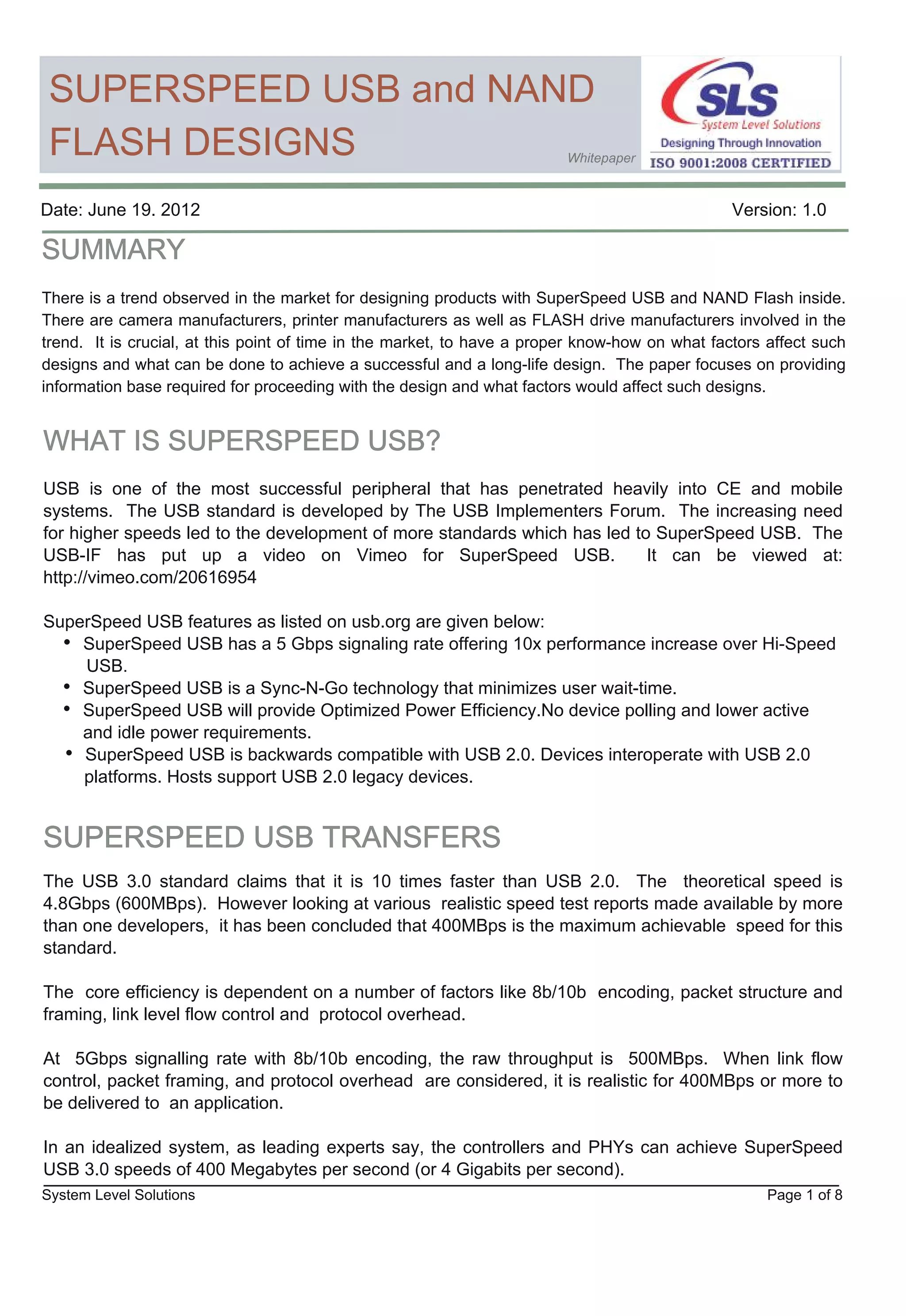 SUPERSPEED USB and NAND
 FLASH DESIGNS                                                           Whitepaper



Date: June 19. 2012                                                                             Version: 1.0



There is a trend observed in the market for designing products with SuperSpeed USB and NAND Flash inside.
There are camera manufacturers, printer manufacturers as well as FLASH drive manufacturers involved in the
trend. It is crucial, at this point of time in the market, to have a proper know­how on what factors affect such
designs and what can be done to achieve a successful and a long­life design. The paper focuses on providing
information base required for proceeding with the design and what factors would affect such designs.




USB is one of the most successful peripheral that has penetrated heavily into CE and mobile
systems. The USB standard is developed by The USB Implementers Forum. The increasing need
for higher speeds led to the development of more standards which has led to SuperSpeed USB. The
USB­IF has put up a video on Vimeo for SuperSpeed USB.                     It can be viewed at:
http://vimeo.com/20616954

SuperSpeed USB features as listed on usb.org are given below:


     SuperSpeed USB is a Sync­N­Go technology that minimizes user wait­time.
     SuperSpeed USB will provide Optimized Power Efficiency.No device polling and lower active
     and idle power requirements.
     SuperSpeed USB is backwards compatible with USB 2.0. Devices interoperate with USB 2.0
     platforms. Hosts support USB 2.0 legacy devices.




The USB 3.0 standard claims that it is 10 times faster than USB 2.0. The theoretical speed is
4.8Gbps (600MBps). However looking at various realistic speed test reports made available by more
than one developers, it has been concluded that 400MBps is the maximum achievable speed for this
standard.

The core efficiency is dependent on a number of factors like 8b/10b encoding, packet structure and
framing, link level flow control and protocol overhead.

At 5Gbps signalling rate with 8b/10b encoding, the raw throughput is 500MBps. When link flow
control, packet framing, and protocol overhead are considered, it is realistic for 400MBps or more to
be delivered to an application.

In an idealized system, as leading experts say, the controllers and PHYs can achieve SuperSpeed
USB 3.0 speeds of 400 Megabytes per second (or 4 Gigabits per second).
System Level Solutions                                                                               Page 1 of 8
 