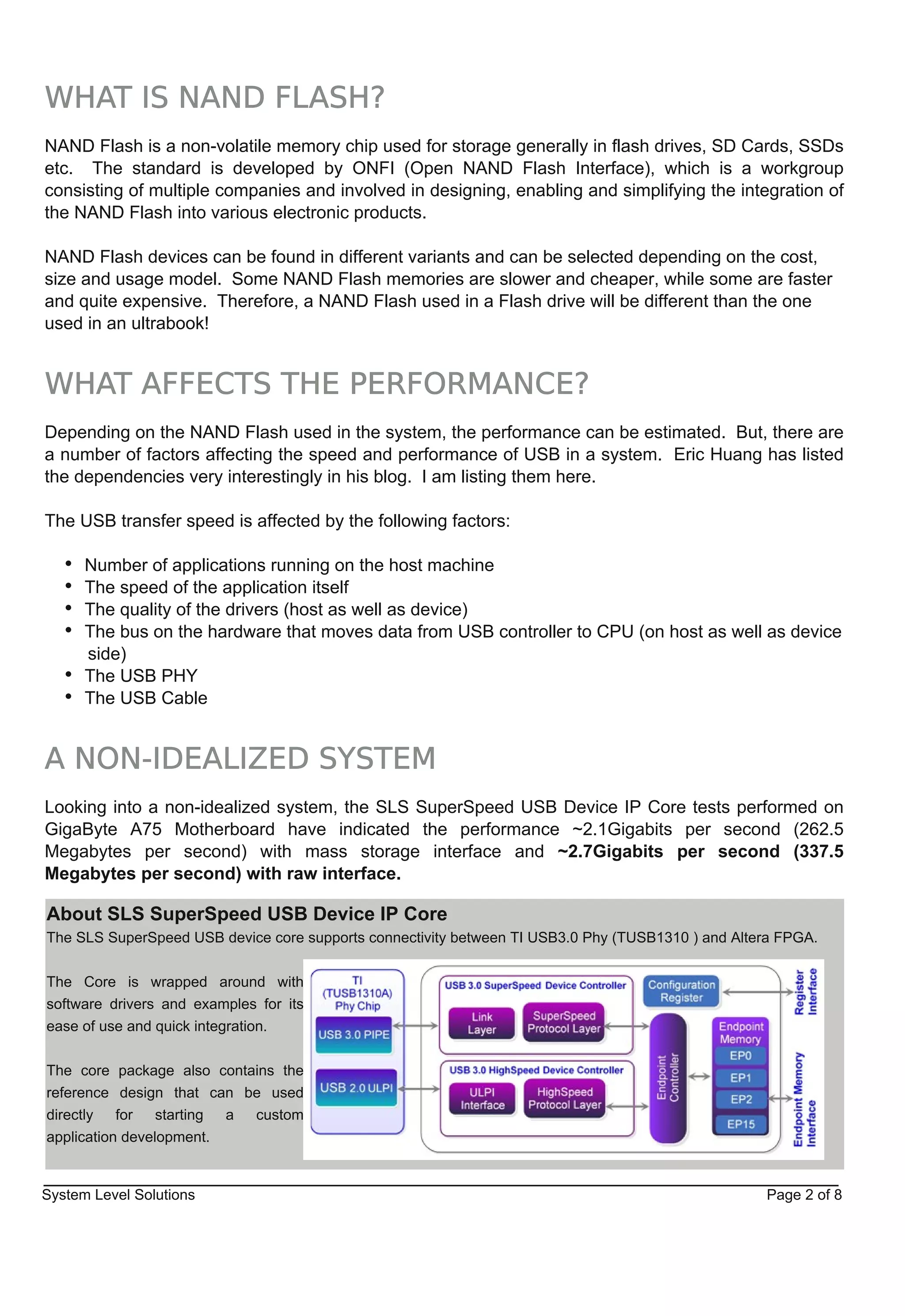 WHAT IS NAND FLASH?
NAND Flash is a non­volatile memory chip used for storage generally in flash drives, SD Cards, SSDs
etc. The standard is developed by ONFI (Open NAND Flash Interface), which is a workgroup
consisting of multiple companies and involved in designing, enabling and simplifying the integration of
the NAND Flash into various electronic products.

NAND Flash devices can be found in different variants and can be selected depending on the cost,
size and usage model. Some NAND Flash memories are slower and cheaper, while some are faster
and quite expensive. Therefore, a NAND Flash used in a Flash drive will be different than the one
used in an ultrabook!


WHAT AFFECTS THE PERFORMANCE?
Depending on the NAND Flash used in the system, the performance can be estimated. But, there are
a number of factors affecting the speed and performance of USB in a system. Eric Huang has listed
the dependencies very interestingly in his blog. I am listing them here.

The USB transfer speed is affected by the following factors:

      Number of applications running on the host machine
      The speed of the application itself
      The quality of the drivers (host as well as device)
      The bus on the hardware that moves data from USB controller to CPU (on host as well as device
      side)
      The USB PHY
      The USB Cable


A NON-IDEALIZED SYSTEM
Looking into a non­idealized system, the SLS SuperSpeed USB Device IP Core tests performed on
GigaByte A75 Motherboard have indicated the performance ~2.1Gigabits per second (262.5
Megabytes per second) with mass storage interface and ~2.7Gigabits per second (337.5
Megabytes per second) with raw interface.

About SLS SuperSpeed USB Device IP Core
The SLS SuperSpeed USB device core supports connectivity between TI USB3.0 Phy (TUSB1310 ) and Altera FPGA.


The Core is wrapped around with
software drivers and examples for its
ease of use and quick integration.


The core package also contains the
reference design that can be used
directly   for   starting a custom
application development.


System Level Solutions                                                                             Page 2 of 8
 