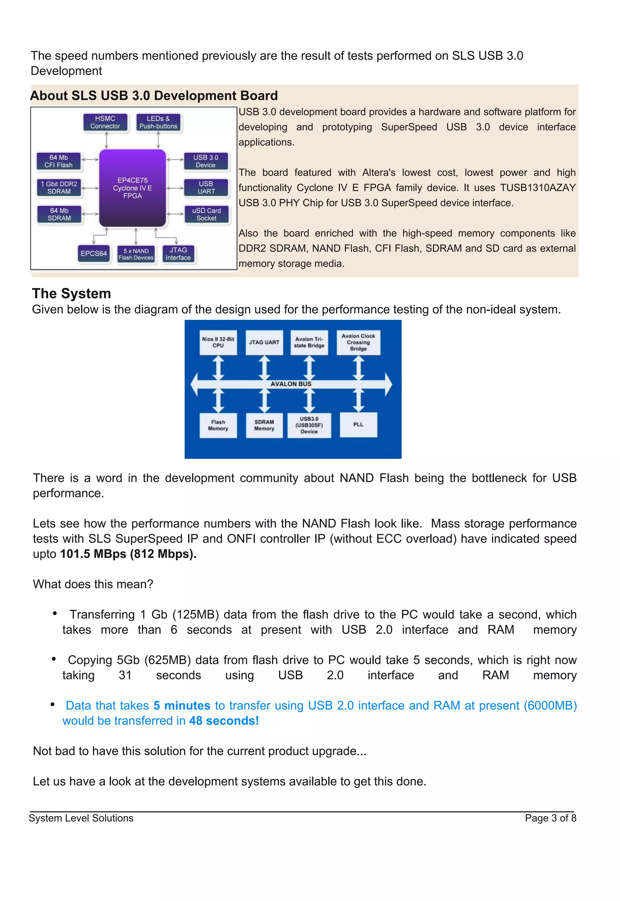 The speed numbers mentioned previously are the result of tests performed on SLS USB 3.0
Development

About SLS USB 3.0 Development Board
                                       USB 3.0 development board provides a hardware and software platform for
                                       developing and prototyping SuperSpeed USB 3.0 device interface
                                       applications.


                                       The board featured with Altera's lowest cost, lowest power and high
                                       functionality Cyclone IV E FPGA family device. It uses TUSB1310AZAY
                                       USB 3.0 PHY Chip for USB 3.0 SuperSpeed device interface.


                                       Also the board enriched with the high­speed memory components like
                                       DDR2 SDRAM, NAND Flash, CFI Flash, SDRAM and SD card as external
                                       memory storage media.


The System
Given below is the diagram of the design used for the performance testing of the non­ideal system.




There is a word in the development community about NAND Flash being the bottleneck for USB
performance.

Lets see how the performance numbers with the NAND Flash look like. Mass storage performance
tests with SLS SuperSpeed IP and ONFI controller IP (without ECC overload) have indicated speed
upto 101.5 MBps (812 Mbps).

What does this mean?

         Transferring 1 Gb (125MB) data from the flash drive to the PC would take a second, which
       takes more than 6 seconds at present with USB 2.0 interface and RAM               memory

        Copying 5Gb (625MB) data from flash drive to PC would take 5 seconds, which is right now
       taking   31    seconds    using     USB       2.0  interface    and     RAM       memory

       Data that takes 5 minutes to transfer using USB 2.0 interface and RAM at present (6000MB)
       would be transferred in 48 seconds!

Not bad to have this solution for the current product upgrade...

Let us have a look at the development systems available to get this done.

System Level Solutions                                                                             Page 3 of 8
 