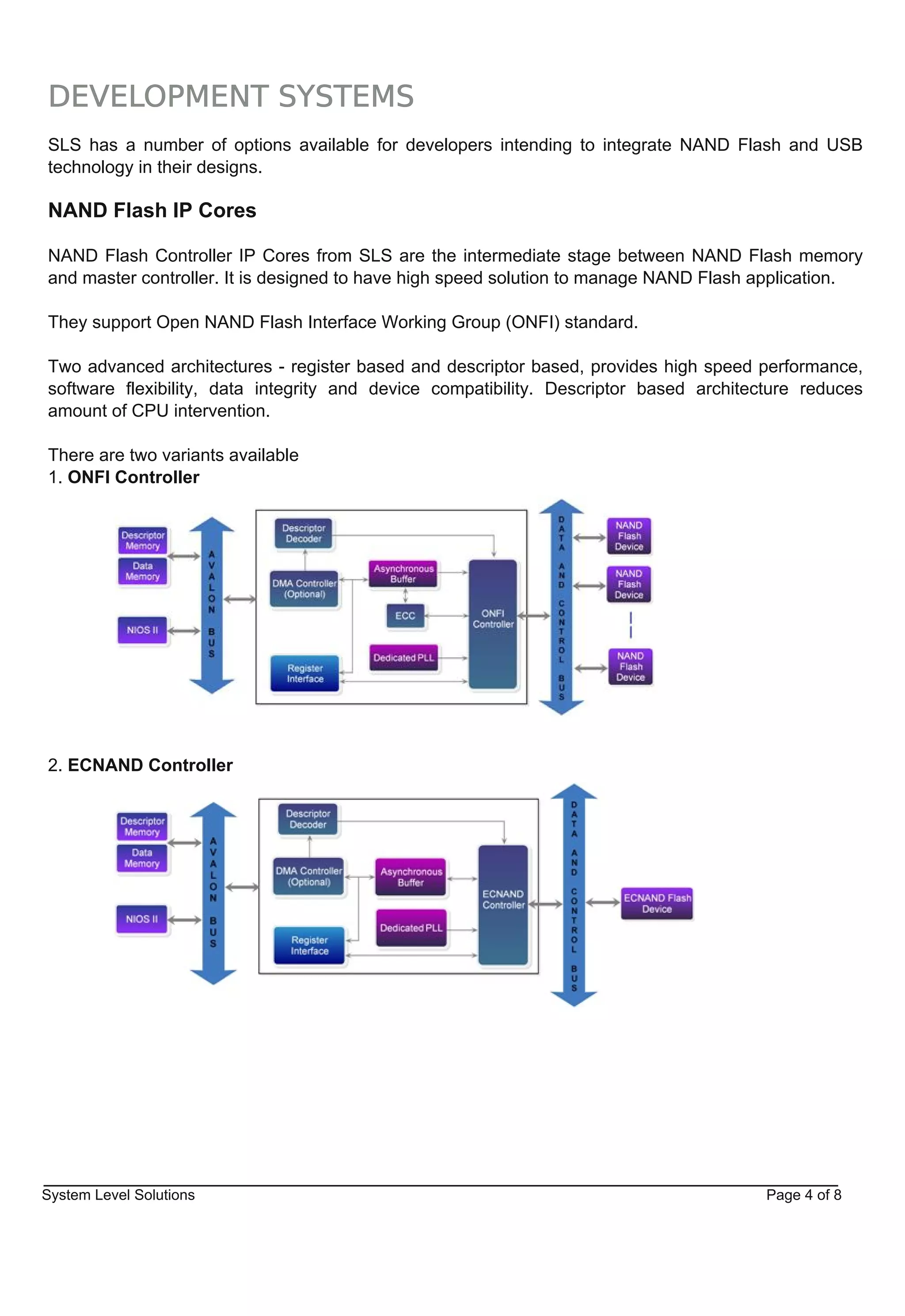DEVELOPMENT SYSTEMS
SLS has a number of options available for developers intending to integrate NAND Flash and USB
technology in their designs.

NAND Flash IP Cores

NAND Flash Controller IP Cores from SLS are the intermediate stage between NAND Flash memory
and master controller. It is designed to have high speed solution to manage NAND Flash application.

They support Open NAND Flash Interface Working Group (ONFI) standard.

Two advanced architectures ­ register based and descriptor based, provides high speed performance,
software flexibility, data integrity and device compatibility. Descriptor based architecture reduces
amount of CPU intervention.

There are two variants available
1. ONFI Controller




2. ECNAND Controller




System Level Solutions                                                                  Page 4 of 8
 