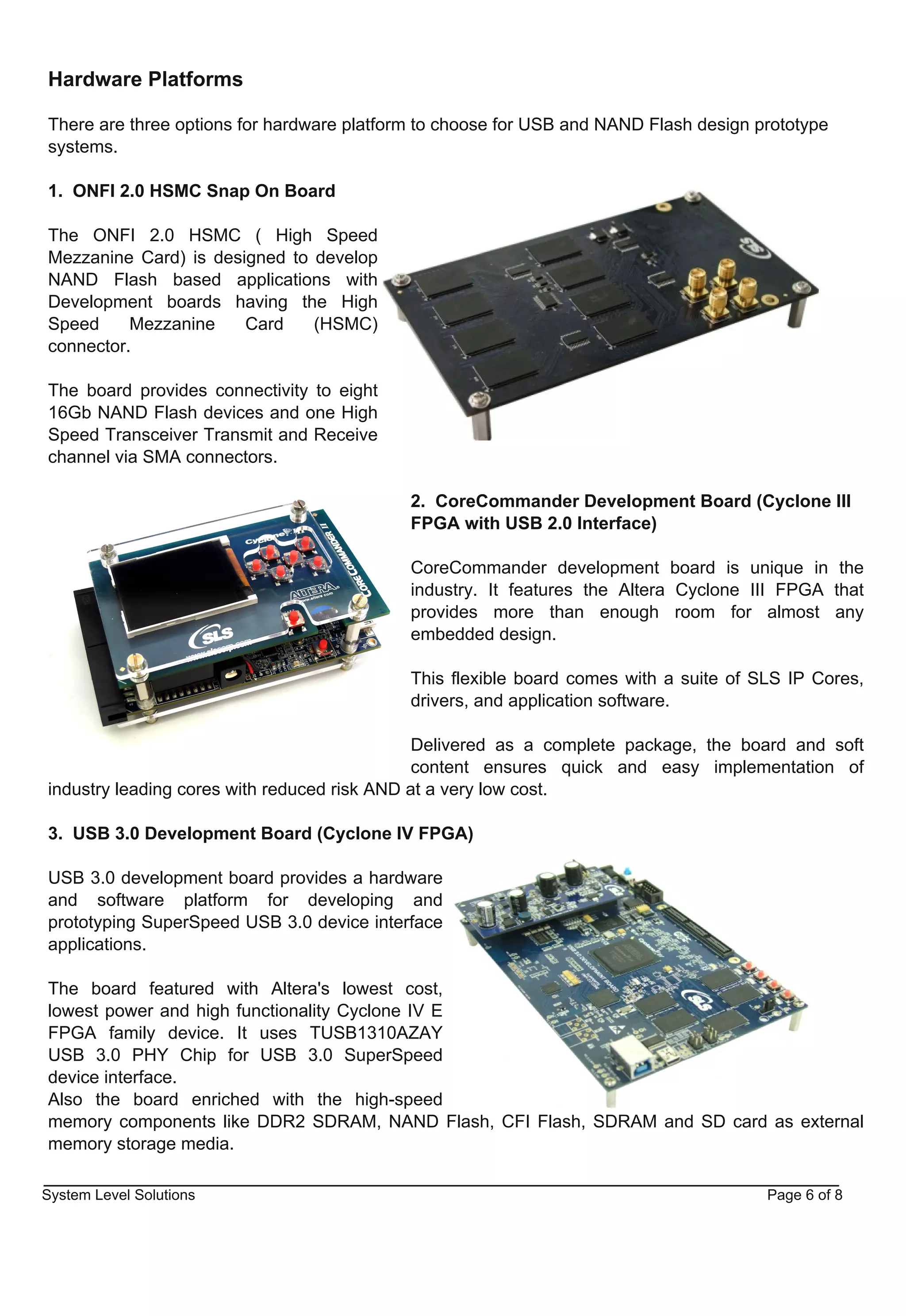 Hardware Platforms

There are three options for hardware platform to choose for USB and NAND Flash design prototype
systems.

1. ONFI 2.0 HSMC Snap On Board

The ONFI 2.0 HSMC ( High Speed
Mezzanine Card) is designed to develop
NAND Flash based applications with
Development boards having the High
Speed     Mezzanine    Card    (HSMC)
connector.

The board provides connectivity to eight
16Gb NAND Flash devices and one High
Speed Transceiver Transmit and Receive
channel via SMA connectors.

                                            2. CoreCommander Development Board (Cyclone III
                                            FPGA with USB 2.0 Interface)

                                            CoreCommander development board is unique in the
                                            industry. It features the Altera Cyclone III FPGA that
                                            provides more than enough room for almost any
                                            embedded design.

                                            This flexible board comes with a suite of SLS IP Cores,
                                            drivers, and application software.

                                              Delivered as a complete package, the board and soft
                                              content ensures quick and easy implementation of
industry leading cores with reduced risk AND at a very low cost.

3. USB 3.0 Development Board (Cyclone IV FPGA)

USB 3.0 development board provides a hardware
and software platform for developing and
prototyping SuperSpeed USB 3.0 device interface
applications.

The board featured with Altera's lowest cost,
lowest power and high functionality Cyclone IV E
FPGA family device. It uses TUSB1310AZAY
USB 3.0 PHY Chip for USB 3.0 SuperSpeed
device interface.
Also the board enriched with the high­speed
memory components like DDR2 SDRAM, NAND Flash, CFI Flash, SDRAM and SD card as external
memory storage media.

System Level Solutions                                                                 Page 6 of 8
 