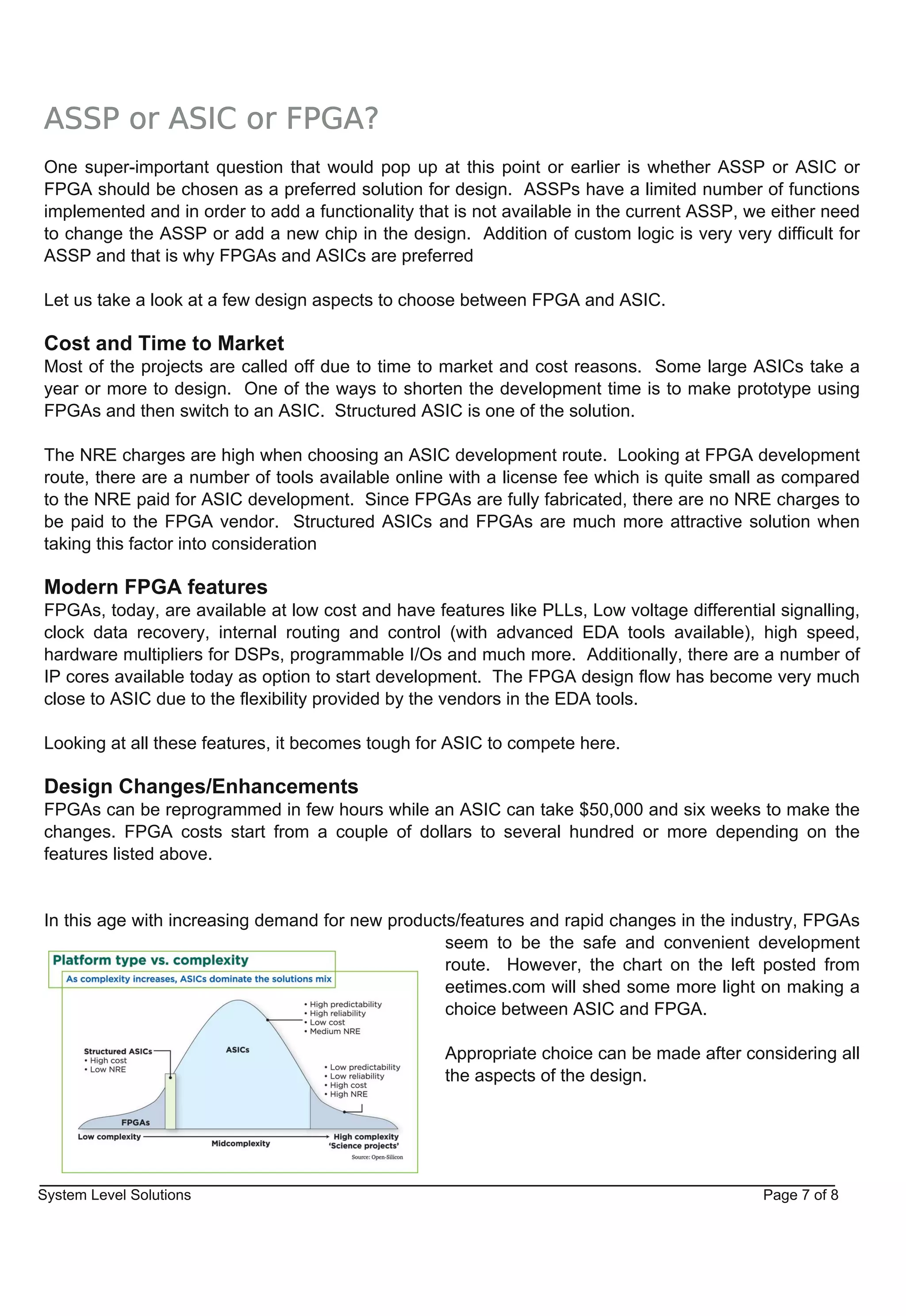 ASSP or ASIC or FPGA?
One super­important question that would pop up at this point or earlier is whether ASSP or ASIC or
FPGA should be chosen as a preferred solution for design. ASSPs have a limited number of functions
implemented and in order to add a functionality that is not available in the current ASSP, we either need
to change the ASSP or add a new chip in the design. Addition of custom logic is very very difficult for
ASSP and that is why FPGAs and ASICs are preferred

Let us take a look at a few design aspects to choose between FPGA and ASIC.

Cost and Time to Market
Most of the projects are called off due to time to market and cost reasons. Some large ASICs take a
year or more to design. One of the ways to shorten the development time is to make prototype using
FPGAs and then switch to an ASIC. Structured ASIC is one of the solution.

The NRE charges are high when choosing an ASIC development route. Looking at FPGA development
route, there are a number of tools available online with a license fee which is quite small as compared
to the NRE paid for ASIC development. Since FPGAs are fully fabricated, there are no NRE charges to
be paid to the FPGA vendor. Structured ASICs and FPGAs are much more attractive solution when
taking this factor into consideration

Modern FPGA features
FPGAs, today, are available at low cost and have features like PLLs, Low voltage differential signalling,
clock data recovery, internal routing and control (with advanced EDA tools available), high speed,
hardware multipliers for DSPs, programmable I/Os and much more. Additionally, there are a number of
IP cores available today as option to start development. The FPGA design flow has become very much
close to ASIC due to the flexibility provided by the vendors in the EDA tools.

Looking at all these features, it becomes tough for ASIC to compete here.

Design Changes/Enhancements
FPGAs can be reprogrammed in few hours while an ASIC can take $50,000 and six weeks to make the
changes. FPGA costs start from a couple of dollars to several hundred or more depending on the
features listed above.


In this age with increasing demand for new products/features and rapid changes in the industry, FPGAs
                                                  seem to be the safe and convenient development
                                                  route. However, the chart on the left posted from
                                                  eetimes.com will shed some more light on making a
                                                  choice between ASIC and FPGA.

                                                   Appropriate choice can be made after considering all
                                                   the aspects of the design.




System Level Solutions                                                                      Page 7 of 8
 