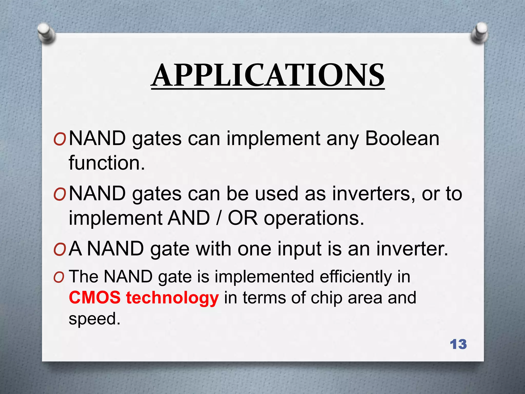 13
ONAND gates can implement any Boolean
function.
ONAND gates can be used as inverters, or to
implement AND / OR operations.
OA NAND gate with one input is an inverter.
O The NAND gate is implemented efficiently in
CMOS technology in terms of chip area and
speed.
APPLICATIONS
 