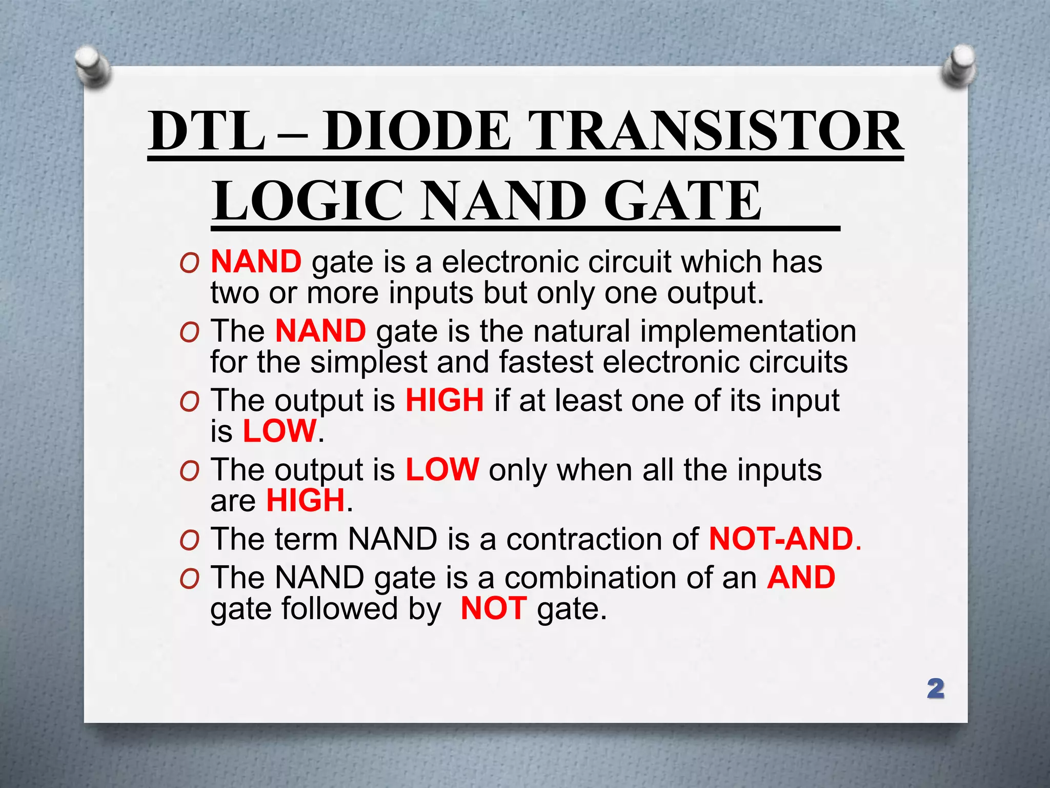 DTL – DIODE TRANSISTOR
LOGIC NAND GATE
O NAND gate is a electronic circuit which has
two or more inputs but only one output.
O The NAND gate is the natural implementation
for the simplest and fastest electronic circuits
O The output is HIGH if at least one of its input
is LOW.
O The output is LOW only when all the inputs
are HIGH.
O The term NAND is a contraction of NOT-AND.
O The NAND gate is a combination of an AND
gate followed by NOT gate.
2
 