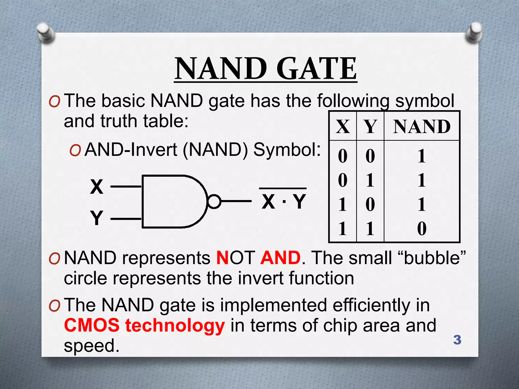 3
NAND GATE
O The basic NAND gate has the following symbol
and truth table:
O AND-Invert (NAND) Symbol:
O NAND represents NOT AND. The small “bubble”
circle represents the invert function
O The NAND gate is implemented efficiently in
CMOS technology in terms of chip area and
speed.
X
Y
X · Y
X Y NAND
0
0
1
1
0
1
0
1
1
1
1
0
 