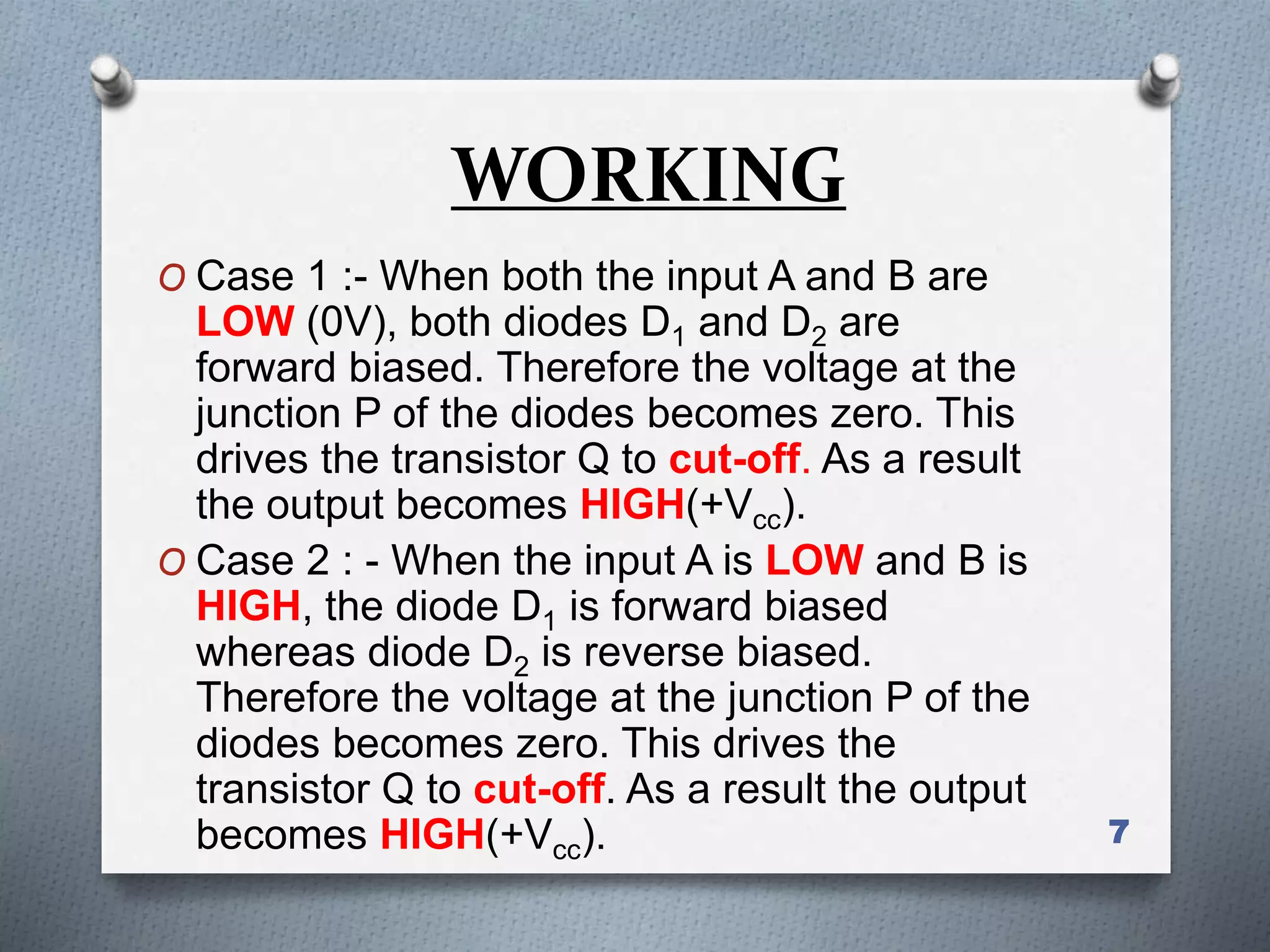 WORKING
O Case 1 :- When both the input A and B are
LOW (0V), both diodes D1 and D2 are
forward biased. Therefore the voltage at the
junction P of the diodes becomes zero. This
drives the transistor Q to cut-off. As a result
the output becomes HIGH(+Vcc).
O Case 2 : - When the input A is LOW and B is
HIGH, the diode D1 is forward biased
whereas diode D2 is reverse biased.
Therefore the voltage at the junction P of the
diodes becomes zero. This drives the
transistor Q to cut-off. As a result the output
becomes HIGH(+Vcc). 7
 