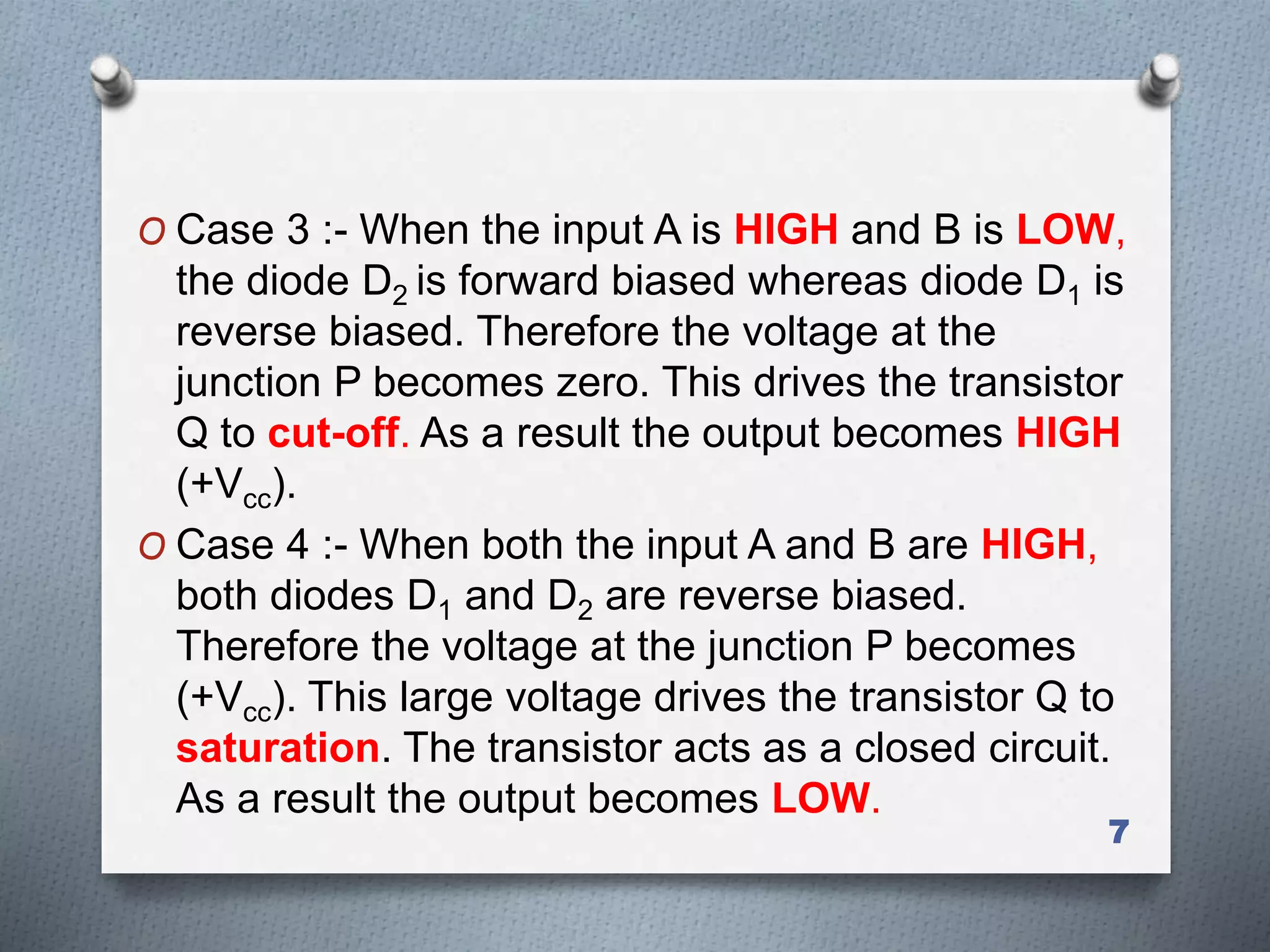 O Case 3 :- When the input A is HIGH and B is LOW,
the diode D2 is forward biased whereas diode D1 is
reverse biased. Therefore the voltage at the
junction P becomes zero. This drives the transistor
Q to cut-off. As a result the output becomes HIGH
(+Vcc).
O Case 4 :- When both the input A and B are HIGH,
both diodes D1 and D2 are reverse biased.
Therefore the voltage at the junction P becomes
(+Vcc). This large voltage drives the transistor Q to
saturation. The transistor acts as a closed circuit.
As a result the output becomes LOW.
7
 