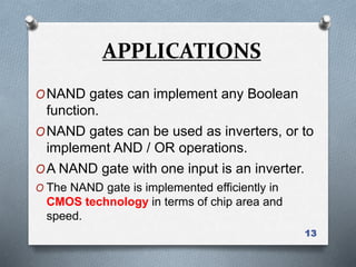 13
ONAND gates can implement any Boolean
function.
ONAND gates can be used as inverters, or to
implement AND / OR operations.
OA NAND gate with one input is an inverter.
O The NAND gate is implemented efficiently in
CMOS technology in terms of chip area and
speed.
APPLICATIONS
 