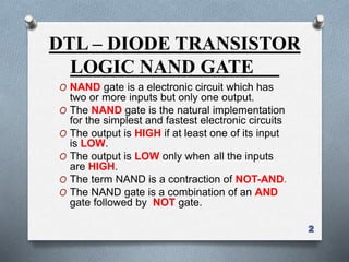 DTL – DIODE TRANSISTOR
LOGIC NAND GATE
O NAND gate is a electronic circuit which has
two or more inputs but only one output.
O The NAND gate is the natural implementation
for the simplest and fastest electronic circuits
O The output is HIGH if at least one of its input
is LOW.
O The output is LOW only when all the inputs
are HIGH.
O The term NAND is a contraction of NOT-AND.
O The NAND gate is a combination of an AND
gate followed by NOT gate.
2
 