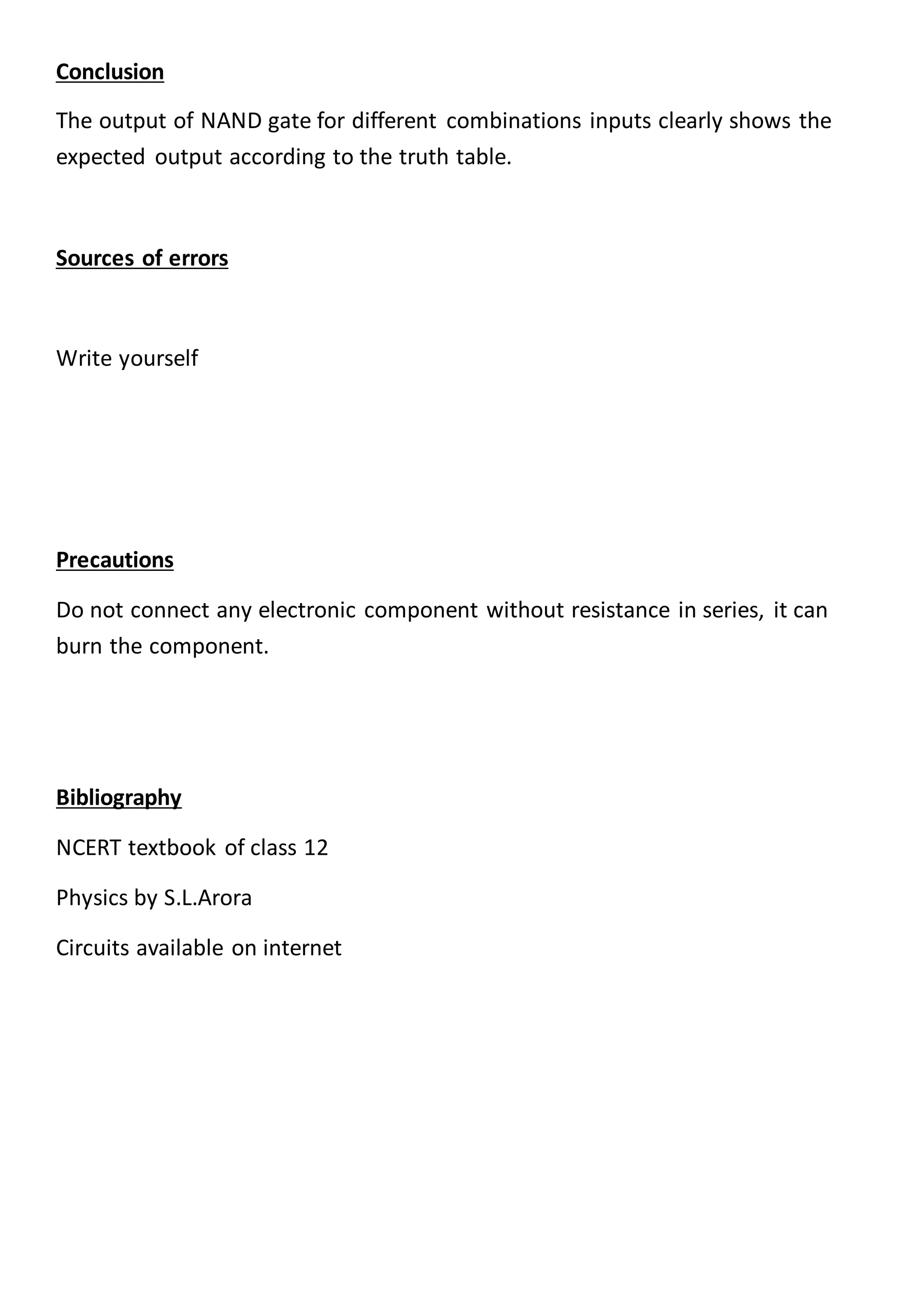 Conclusion
The output of NAND gate for different combinations inputs clearly shows the
expected output according to the truth table.
Sources of errors
Write yourself
Precautions
Do not connect any electronic component without resistance in series, it can
burn the component.
Bibliography
NCERT textbook of class 12
Physics by S.L.Arora
Circuits available on internet
 