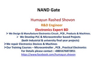 Humayun Rashed Shovon
R&D Engineer
Electronics Expert BD
 We Design & Manufacture Electronics Circuit , PCB , Products & Machines.
 We Develop PLC & Microcontroller based Projects
(both Industrial & university final year projects)
We repair Electronics Devices & Machines
Our Training Courses – Microcontroller , PCB , Practical Electronics
For Details please contact : +8801676872851
https://www.facebook.com/humayun.shovon
NAND Gate
 