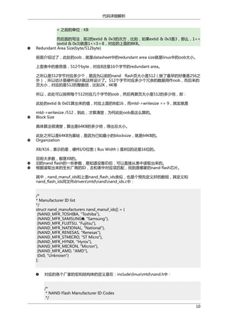 代码详细解析
= 之前的单位：KB
而后面的写法，即2的extid & 0x3的次方，比如，如果extid & 0x3是3，那么，1<<
(extid & 0x3)就是1<<3＝8，对应的上面的8KB。
Redundant Area Size(byte/512byte)
前面介绍过了，此处的oob，就是datasheet中的redundant area size就是linux中的oob大小。
上面表中的意思是，512个byte，对应8还是16个字节的redundant area。
之所以是512字节对应多少个，是因为以前的nand flash页大小是512（除了最早的好像是256之
外），所以估计是硬件设计就这样设计了。512个字节对应多少个冗余的数据用作oob，而后来的
页大小，对应的是512的整数倍，比如2K，4K等
所以，此处可以按照每个512对应几个字节的oob，然后再算页大小是512的多少倍，即：
此处的extid & 0x01算出来的值，对应上面的8或16，而mtd->writesize >> 9，其实就是
mtd->writesize /512，到此，才算清楚，为何此处oob是这么算的。
Block Size
具体算法很清楚，算出是64KB的多少倍，得出总大小。
此处之所以是64KB为基础，是因为已知最小的blocksize，就是64KB的。
Organization
X8/X16，表示的是，硬件I/O位宽（Bus Width）是8位的还是16位的。
目前大多数，都是X8的。
旧的nand flash的一些参数，是知道设备ID后，可以直接从表中读取出来的。
根据读取出来的生长厂商的ID，去和表中对应项匹配，找到是哪家的nand flash芯片。
其中，nand_manuf_ids和上面nand_flash_ids类似，也是个预先定义好的数组，其定义和
nand_flash_ids同文件driversmtdnandnand_ids.c中：
/*
* Manufacturer ID list
*/
struct nand_manufacturers nand_manuf_ids[] = {
{NAND_MFR_TOSHIBA, "Toshiba"},
{NAND_MFR_SAMSUNG , "Samsung"},
{NAND_MFR_FUJITSU, "Fujitsu"},
{NAND_MFR_NATIONAL, "National"},
{NAND_MFR_RENESAS, "Renesas"},
{NAND_MFR_STMICRO, "ST Micro"},
{NAND_MFR_HYNIX, "Hynix"},
{NAND_MFR_MICRON, "Micron"},
{NAND_MFR_AMD, "AMD"},
{0x0, "Unknown"}
};
对应的各个厂家的宏和结构体的定义是在：includelinuxmtdnand.h中：
/*
* NAND Flash Manufacturer ID Codes
*/
10

 