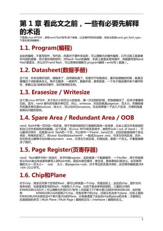 第 1 章 看此文之前，一些有必要先解释
的术语
下面是Linux MTD中，获取nand flash型号,各个参数，以及硬件特性的函数，其实也就是nand_get_flash_type，
下面对其详细解析：

1.1. Program(编程)
此处的编程，不是写软件，写代码，而是对于硬件来说的，可以理解为对硬件编程，只不过其工具是硬
件内部的逻辑，而不是你用的软件。对Nand Flash的编程，本质上就是实现写操作，将数据写到Nand
Flash里面去，所以对于nand flash，可以简单的理解为 program编程＝write写（数据）。

1.2. Datasheet(数据手册)
这个词，本来没啥好说的，接触多了，自然就知道了。但是对于和我类似，最开始接触的时候，就是没
搞懂这个词的具体含义。其中文翻译，一般称作，数据手册，意思就是，一个关于描述硬件各个硬件特
性，参数以及/或者如何操作，如何使用的文档。

1.3. Erasesize / Writesize
这个是Linux MTD中，关于块大小和页大小的别名，第一次见到的时候，把我搞糊涂了，后来才慢慢明
白的。因为，nand 操作的写基本单位页，所以，writesize，对应的就是pagesize，页大小。而擦除操
作的基本单位是blocksize，块大小，所以也叫它erasesize。在此简单提一下这几个名词，方便和我遇
到类似问题的朋友。

1.4. Spare Area / Redundant Area / OOB
nand flash中每一页对应一块区域，用于存放校验的ECC数据和其他一些信息，比如上层文件系统放的
和自己文件系统相关的数据。这个区域，在Linux MTD相关系统中，被称作oob（out of band），可
以翻译为带外，也就是nand flash的一个页，可以称作一个band，band之外，对应的就是指那个多出
来的，特殊的区域了。而nand flash的datasheet中，一般成为spare area，可译为空闲区域，另外，
在ID的含义解释中也叫做redundant area，可译为冗余区域，归根结底，都是一个含义。不要被搞糊
涂了就好。

1.5. Page Register(页寄存器)
nand flash硬件中的一块地方，名字叫做register，实际就是一个数据缓存，一个buffer，用于存放那
些从flash读出来或者将要写入到flash中的。其实叫做页缓存，更合适，更容易明白其含义。此页寄存
器的大小＝页大小+ oob 大小，即pagesize+oob，对于常见的页是2KB的，此页寄存器就是2KB
+64=2112字节。

1.6. Chip和Plane
对于chip，其实任何某个型号的flash，都可以称其是一个chip，但是实际上，此处的chip，是针对内
部来说的，也就是某型号的flash，内部有几个chip，比如下面会举例说到的，三星的2GB的
K9WAG08U1A芯片（可以理解为外部芯片/型号）内部装了2个单片是1GB的K9K8G08U0A，此时就
称
K9WAG08U1A内部有2个chip，而有些单个的chip，内部又包含多个plane，比如上面的
K9K8G08U0A内部包含4个单片是2Gb的Plane。只有搞清楚了此处的chip和plane的关系，才能明白
后面提到的多页（Multi Plane / Multi Page）编程和交互（interleave）编程的含义。

1

 