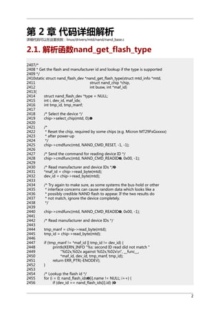 第 2 章 代码详细解析
详细代码可以在这里找到：linux/drivers/mtd/nand/nand_base.c

2.1. 解析函数nand_get_flash_type
2407/*
2408 * Get the flash and manufacturer id and lookup if the type is supported
2409 */
2410static struct nand_flash_dev *nand_get_flash_type(struct mtd_info *mtd,
2411
struct nand_chip *chip,
2412
int busw, int *maf_id)
2413{
2414
struct nand_flash_dev *type = NULL;
2415
int i, dev_id, maf_idx;
2416
int tmp_id, tmp_manf;
2417
2418
/* Select the device */
2419
chip->select_chip(mtd, 0);
2420
2421
/*
2422
* Reset the chip, required by some chips (e.g. Micron MT29FxGxxxxx)
2423
* after power-up
2424
*/
2425
chip->cmdfunc(mtd, NAND_CMD_RESET, -1, -1);
2426
2427
/* Send the command for reading device ID */
2428
chip->cmdfunc(mtd, NAND_CMD_READID , 0x00, -1);
2429
2430
/* Read manufacturer and device IDs */
2431
*maf_id = chip->read_byte(mtd);
2432
dev_id = chip->read_byte(mtd);
2433
2434
/* Try again to make sure, as some systems the bus-hold or other
2435
* interface concerns can cause random data which looks like a
2436
* possibly credible NAND flash to appear. If the two results do
2437
* not match, ignore the device completely.
2438
*/
2439
2440
chip->cmdfunc(mtd, NAND_CMD_READID , 0x00, -1);
2441
2442
/* Read manufacturer and device IDs */
2443
2444
tmp_manf = chip->read_byte(mtd);
2445
tmp_id = chip->read_byte(mtd);
2446
2447
if (tmp_manf != *maf_id || tmp_id != dev_id) {
2448
printk(KERN_INFO "%s: second ID read did not match "
2449
"%02x,%02x against %02x,%02xn", __func__,
2450
*maf_id, dev_id, tmp_manf, tmp_id);
2451
return ERR_PTR(-ENODEV);
2452
}
2453
2454
/* Lookup the flash id */
2455
for (i = 0; nand_flash_ids [i].name != NULL; i++) {
2456
if (dev_id == nand_flash_ids[i].id) {
2

 