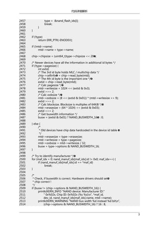 代码详细解析
2457
2458
2459
2460
2461
2462
2463
2464
2465
2466
2467
2468
2469
2470
2471
2472
2473
2474
2475
2476
2477
2478
2479
2480
2481
2482
2483
2484
2485
2486
2487
2488
2489
2490
2491
2492
2493
2494
2495
2496
2497
2498
2499
2500
2501
2502
2503
2504
2505
2506
2507
2508
2509
2510
2511
2512
2513
2514

}

}

type = &nand_flash_ids[i];
break;

if (!type)
return ERR_PTR(-ENODEV);
if (!mtd->name)
mtd->name = type->name;
chip->chipsize = (uint64_t)type->chipsize << 20 ;
/* Newer devices have all the information in additional id bytes */
if (!type->pagesize) {
int extid;
/* The 3rd id byte holds MLC / multichip data */
chip->cellinfo = chip->read_byte(mtd);
/* The 4th id byte is the important one */
extid = chip->read_byte(mtd);
/* Calc pagesize */
mtd->writesize = 1024 << (extid & 0x3);
extid >>= 2;
/* Calc oobsize */
mtd->oobsize = (8 << (extid & 0x01)) * (mtd->writesize >> 9);
extid >>= 2;
/* Calc blocksize. Blocksize is multiples of 64KiB */
mtd->erasesize = (64 * 1024) << (extid & 0x03);
extid >>= 2;
/* Get buswidth information */
busw = (extid & 0x01) ? NAND_BUSWIDTH_16 : 0;
} else {
/*
* Old devices have chip data hardcoded in the device id table
*/
mtd->erasesize = type->erasesize;
mtd->writesize = type->pagesize;
mtd->oobsize = mtd->writesize / 32;
busw = type->options & NAND_BUSWIDTH_16;
}
/* Try to identify manufacturer */
for (maf_idx = 0; nand_manuf_ids[maf_idx].id != 0x0; maf_idx++) {
if (nand_manuf_ids[maf_idx].id == *maf_id)
break;
}
/*
* Check, if buswidth is correct. Hardware drivers should set
* chip correct !
*/
if (busw != (chip->options & NAND_BUSWIDTH_16)) {
printk(KERN_INFO "NAND device: Manufacturer ID:"
" 0x%02x, Chip ID: 0x%02x (%s %s)n", *maf_id,
dev_id, nand_manuf_ids[maf_idx].name, mtd->name);
printk(KERN_WARNING "NAND bus width %d instead %d bitn",
(chip->options & NAND_BUSWIDTH_16) ? 16 : 8,
3

 