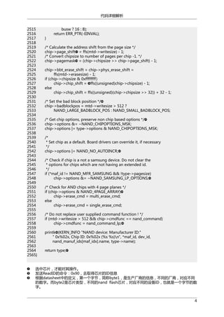 代码详细解析
2515
2516
2517
2518
2519
2520
2521
2522
2523
2524
2525
2526
2527
2528
2529
2530
2531
2532
2533
2534
2535
2536
2537
2538
2539
2540
2541
2542
2543
2544
2545
2546
2547
2548
2549
2550
2551
2552
2553
2554
2555
2556
2557
2558
2559
2560
2561
2562
2563
2564
2565}

}

busw ? 16 : 8);
return ERR_PTR(-EINVAL);

/* Calculate the address shift from the page size */
chip->page_shift = ffs(mtd->writesize) - 1;
/* Convert chipsize to number of pages per chip -1. */
chip->pagemask = (chip->chipsize >> chip->page_shift) - 1;
chip->bbt_erase_shift = chip->phys_erase_shift =
ffs(mtd->erasesize) - 1;
if (chip->chipsize & 0xffffffff)
chip->chip_shift = ffs((unsigned)chip->chipsize) - 1;
else
chip->chip_shift = ffs((unsigned)(chip->chipsize >> 32)) + 32 - 1;
/* Set the bad block position */
chip->badblockpos = mtd->writesize > 512 ?
NAND_LARGE_BADBLOCK_POS : NAND_SMALL_BADBLOCK_POS;
/* Get chip options, preserve non chip based options */
chip->options &= ~NAND_CHIPOPTIONS_MSK;
chip->options |= type->options & NAND_CHIPOPTIONS_MSK;
/*
* Set chip as a default. Board drivers can override it, if necessary
*/
chip->options |= NAND_NO_AUTOINCR;
/* Check if chip is a not a samsung device. Do not clear the
* options for chips which are not having an extended id.
*/
if (*maf_id != NAND_MFR_SAMSUNG && !type->pagesize)
chip->options &= ~NAND_SAMSUNG_LP_OPTIONS;
/* Check for AND chips with 4 page planes */
if (chip->options & NAND_4PAGE_ARRAY)
chip->erase_cmd = multi_erase_cmd;
else
chip->erase_cmd = single_erase_cmd;
/* Do not replace user supplied command function ! */
if (mtd->writesize > 512 && chip->cmdfunc == nand_command)
chip->cmdfunc = nand_command_lp;
printk (KERN_INFO "NAND device: Manufacturer ID:"
" 0x%02x, Chip ID: 0x%02x (%s %s)n", *maf_id, dev_id,
nand_manuf_ids[maf_idx].name, type->name);
return type;

选中芯片，才能对其操作。
发送ReadID的命令：0x90，去取得芯片的ID信息
根据datasheet中的定义，第一个字节，简称byte1，是生产厂商的信息，不同的厂商，对应不同
的数字。而byte2是芯片类型，不同的nand flash芯片，对应不同的设备ID，也就是一个字节的数
字。
4

 