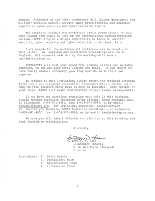region. Attendees at the Cyber conference will include government and
military decision makers, private cyber practitioners, and academic
experts on cyber security and cyber terrorism topics.

    The combined workshop and conference offers APCSS alumni who had
been funded previously by CTFP or the International Counterterrorism
Fellows (ICTF) Program a unique opportunity to focus on identity
security, cyber security and cyber terrorism in Southeast Asia.

    Draft agenda for the workshop and conference are included with
this letter. All workshop and conference proceedings will be in
English. All comments made during the workshop will remain
not-for-attribution.

    APCSS/CTFP will host your round-trip economy airfare and workshop
expenses, to include your hotel lodging and meals. If you choose to
have family members accompany you, they must do so at their own
expense.

    To respond to this invitation, please return the enclosed workshop
forms and a one-paragraph (narrative) biography, plus a photo, and a
copy of your passport photo page as soon as possible. Upon receipt of
your forms, APCSS will begin coordination of your travel arrangements.

    If you have any questions regarding your role in this workshop,
please contact Associate Professor Shyam Tekwani, APCSS Academic Lead,
at telephone: 1-808-971-8961, fax: 1-808-971-8949, or by email:
tekwanis@apcss.org. For logistical questions, please contact
Ms. Cherrielynn Kamahele, APCSS Logistics Coordinator, at telephone
1-808-971-4050, fax: 1-808-971-8989, or by email: kamahelec@apcss.org.

    We know you will make a valuable contribution to this workshop and
look forward to welcoming you.

                                  Sincerely,



                                         ?. LEAF
                                  Lieutenant General
                                  U. S. Air Force (Retired)
                                  Director

Enclosures:   1.   Draft Agenda
              2.   Participant Form
              3.   Airline/Hotel Form
              4.   Information Sheet
 