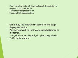 • From chemical point of view, biological degradation of
polymers occurs either in
• 1)aerobic biodegradation or
• 2)anaerobic biodegradation
• Generally, the mechanism occurs in two steps
• Depolymerization
• Polymer convert to their correspond oligomer or
monomer.
• 1)Physical factors-Hydrolysis, photodegradation
• 2) Microbial enzyme
 