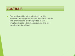  This is followed by mineralization in which
monomers and oligomers formed are of sufficiently
smaller in size and are transported to the
cytoplasmic cells o the microorganisms and get
completely mineralized.
CONTINUE...
 