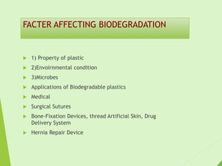 FACTER AFFECTING BIODEGRADATION
 1) Property of plastic
 2)Envoirnmental condition
 3)Microbes
 Applications of Biodegradable plastics
 Medical
 Surgical Sutures
 Bone-Fixation Devices, thread Artificial Skin, Drug
Delivery System
 Hernia Repair Device
 
