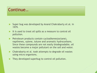 Continue..
 Super bug was developed by Anand Chakrabarty et al. in
1979.
 It is used to treat oil spills as a measure to control oil
pollution.
 Petroleum products contain cycloalkenes(octane),
napthenes, xylene, tolune and aromatic hydrocarbons.
Since these compounds are not easily biodegradable, oil
wastes become a major pollutant on the soil and water.
 Chakrabarty et al. took attempts to degrade oil wastes
using micro organisms.
 They developed superbug to control oil pollution.
 