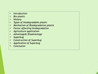• Introduction
• Bio plastic
• History
• Types of biodegradable plastic
• Mechanism of Biodegradation plastic
• Factor affecting biodegradation
• Agriculture application
• Advantage& Disadvantage
• Superbug
• Construction of Superbug
• Application of Superbug
• Conclusion
 