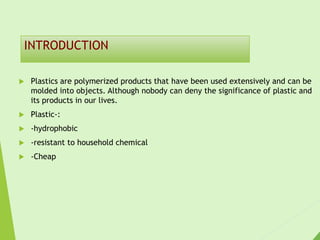 INTRODUCTION
 Plastics are polymerized products that have been used extensively and can be
molded into objects. Although nobody can deny the significance of plastic and
its products in our lives.
 Plastic-:
 -hydrophobic
 -resistant to household chemical
 -Cheap
 