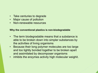 • Take centuries to degrade
• Major cause of pollution
• Non-renewable resources
Why the conventional plastics is non-biodegradable
• The term biodegradable means that a substance is
able to be broken down into simpler substances by
the activities of living organisms
• Because their long polymer molecules are too large
and too tightly bonded together to be broken apart
and assimilated by decomposer organisms
• inhibits the enzymes activity high molecular weighit.
 