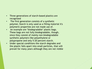 • Three generations of starch-based plastics are
recognized
• The first generation consists of a synthetic
polymer, Starch is only used as a filling material it's
polymeric properties are not made use of.
• An example are "biodegradable" plastic bags.
These bags are not fully biodegradable, though,
since they consist of mainly non-biodegradable
synthetic polymers like polyethylene or
polypropene and only 5-20 percent starch.
• Under special conditions the starch degrades and
the plastic falls apart into small particles, that will
prevail for many years although they are not visible
 
