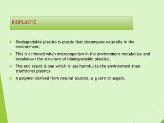 BIOPLASTIC
 Biodegradable plastics is plastic that decompose naturally in the
environment.
 This is achieved when microorganism in the environment metabolize and
breakdown the structure of biodegradable plastics.
 The end result is one which is less harmful to the environment then
traditional plastics
 A polymer derived from natural sources, e.g corn or sugars.
 
