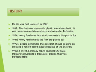 HISTORY
 Plastic was first invented in 1862
 1862: The first ever man made plastic was a bio-plastic. It
was made from cellulose nitrate and wascalles Parkesine.
 1924: Henry Ford uses food stock to create a bio-plastic for
 1941: Henry Ford unveils the first bio-plastic car
 1970's: people demanded that research should be done on
creating a non oil based plastic because of the oil crisis
 1990: A British Company called Imperial Chemical
Industries developed a bioplastic, Biopol, that was
biodegradable.
 