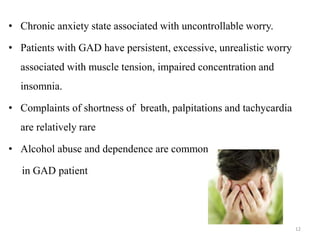 • Chronic anxiety state associated with uncontrollable worry.
• Patients with GAD have persistent, excessive, unrealistic worry
associated with muscle tension, impaired concentration and
insomnia.
• Complaints of shortness of breath, palpitations and tachycardia
are relatively rare
• Alcohol abuse and dependence are common
in GAD patient
12
 
