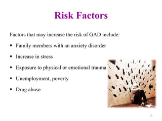 Risk Factors
Factors that may increase the risk of GAD include:
 Family members with an anxiety disorder
 Increase in stress
 Exposure to physical or emotional trauma
 Unemployment, poverty
 Drug abuse
13
 
