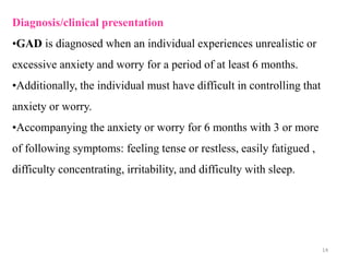 Diagnosis/clinical presentation
•GAD is diagnosed when an individual experiences unrealistic or
excessive anxiety and worry for a period of at least 6 months.
•Additionally, the individual must have difficult in controlling that
anxiety or worry.
•Accompanying the anxiety or worry for 6 months with 3 or more
of following symptoms: feeling tense or restless, easily fatigued ,
difficulty concentrating, irritability, and difficulty with sleep.
14
 
