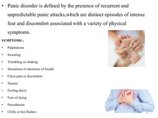 • Panic disorder is defined by the presence of recurrent and
unpredictable panic attacks,which are distinct episodes of intense
fear and discomfort associated with a variety of physical
symptoms.
SYMPTOMS :
• Palpitations
• Sweating
• Trembling or shaking
• Sensations of shortness of breath
• Chest pain or discomfort
• Nausea
• Feeling dizzy
• Fear of dying
• Paresthesias
• Chills or hot flushes. 16
 