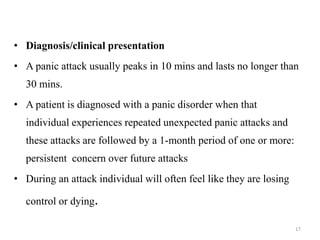 • Diagnosis/clinical presentation
• A panic attack usually peaks in 10 mins and lasts no longer than
30 mins.
• A patient is diagnosed with a panic disorder when that
individual experiences repeated unexpected panic attacks and
these attacks are followed by a 1-month period of one or more:
persistent concern over future attacks
• During an attack individual will often feel like they are losing
control or dying.
17
 