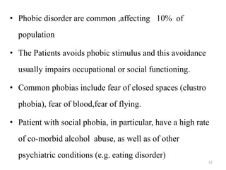 • Phobic disorder are common ,affecting 10% of
population
• The Patients avoids phobic stimulus and this avoidance
usually impairs occupational or social functioning.
• Common phobias include fear of closed spaces (clustro
phobia), fear of blood,fear of flying.
• Patient with social phobia, in particular, have a high rate
of co-morbid alcohol abuse, as well as of other
psychiatric conditions (e.g. eating disorder)
22
 