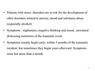 • Patients with stress disorders are at risk for the development of
other disorders related to anxiety, mood and substance abuse
(especially alcohol)
• Symptoms : nightmares, negative thinking and mood, unwanted
distressing memories of the traumatic event
• Symptoms usually begin early, within 3 months of the traumatic
incident, but sometimes they begin years afterward. Symptoms
must last more than a month
24
 