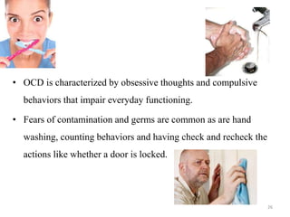 • OCD is characterized by obsessive thoughts and compulsive
behaviors that impair everyday functioning.
• Fears of contamination and germs are common as are hand
washing, counting behaviors and having check and recheck the
actions like whether a door is locked.
26
 