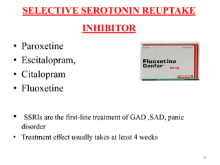 SELECTIVE SEROTONIN REUPTAKE
INHIBITOR
• Paroxetine
• Escitalopram,
• Citalopram
• Fluoxetine
• SSRIs are the first-line treatment of GAD ,SAD, panic
disorder
• Treatment effect usually takes at least 4 weeks
28
 