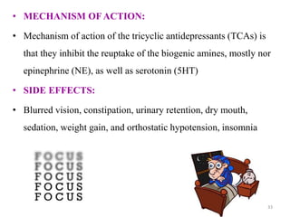• MECHANISM OF ACTION:
• Mechanism of action of the tricyclic antidepressants (TCAs) is
that they inhibit the reuptake of the biogenic amines, mostly nor
epinephrine (NE), as well as serotonin (5HT)
• SIDE EFFECTS:
• Blurred vision, constipation, urinary retention, dry mouth,
sedation, weight gain, and orthostatic hypotension, insomnia
33
 