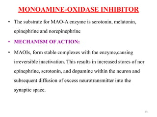 MONOAMINE-OXIDASE INHIBITOR
• The substrate for MAO-A enzyme is serotonin, melatonin,
epinephrine and norepinephrine
• MECHANISM OF ACTION:
• MAOIs, form stable complexes with the enzyme,causing
irreversible inactivation. This results in increased stores of nor
epinephrine, serotonin, and dopamine within the neuron and
subsequent diffusion of excess neurotransmitter into the
synaptic space.
35
 