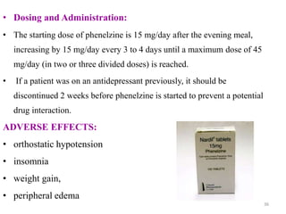 • Dosing and Administration:
• The starting dose of phenelzine is 15 mg/day after the evening meal,
increasing by 15 mg/day every 3 to 4 days until a maximum dose of 45
mg/day (in two or three divided doses) is reached.
• If a patient was on an antidepressant previously, it should be
discontinued 2 weeks before phenelzine is started to prevent a potential
drug interaction.
ADVERSE EFFECTS:
• orthostatic hypotension
• insomnia
• weight gain,
• peripheral edema
36
 
