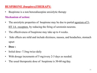 BUSPIRONE (buspirex)THERAPY:
• Buspirone is a non benzodiazepine anxiolytic therapy
Mechanism of action:
• The anxiolytic properties of buspirone may be due to partial agonism of 5-
HT 1A –receptors by reducing the firing of serotonin neurons.
• The effectiveness of buspirone may take up to 4 weeks.
• Side effects are mild and include dizziness, nausea, and headaches, stomach
upset
• Dose :
• Initial dose -7.5mg twice daily
• With dosage increments of 5 mg/every 2-3 days as needed.
• The usual therapeutic dose of buspirone is 30-60 mg/day.
39
 