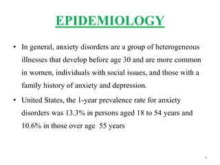 EPIDEMIOLOGY
• In general, anxiety disorders are a group of heterogeneous
illnesses that develop before age 30 and are more common
in women, individuals with social issues, and those with a
family history of anxiety and depression.
• United States, the 1-year prevalence rate for anxiety
disorders was 13.3% in persons aged 18 to 54 years and
10.6% in those over age 55 years
4
 