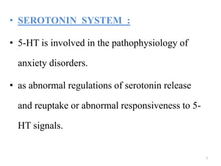 • SEROTONIN SYSTEM :
• 5-HT is involved in the pathophysiology of
anxiety disorders.
• as abnormal regulations of serotonin release
and reuptake or abnormal responsiveness to 5-
HT signals.
7
 