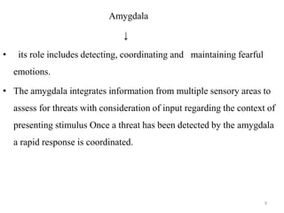 Amygdala
↓
• its role includes detecting, coordinating and maintaining fearful
emotions.
• The amygdala integrates information from multiple sensory areas to
assess for threats with consideration of input regarding the context of
presenting stimulus Once a threat has been detected by the amygdala
a rapid response is coordinated.
9
 