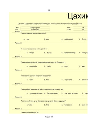 13



                                                                  Цахим су
   Санамж: Судалгааны хариултыг бөглөхдөө латин цагаан толгойн жижиг үсгээр бичнэ.

Овог              Амаржаргал                                      Нас                 15
Нэр                Алтансувд                                      Хүйс                эм
Асуулт 1:
       Таны эрхэмлэж явдаг хүн хэн бэ?


            а   ээж                    b. аав             c.   найз нөхөд          d. бүхэл хүмүүс

Асуулт 2:


       Та чөлөөт цагаараа юу хийх дуртай вэ

                а     спорт            b. бусад           c.   бүхэл төрлөөр       d. ном унших

Асуулт 3:


       Та өөрийгөө бусадтай харилцах чадвар хэр гэж боддог вэ ?

                а     маш сайн         b. сайн            c.   дунд                d. муу

Асуулт 4:


       Та амархан уурлаж баярлаж гомддогуу?

                а     тийм             b. Үгүй            c.   заримдаа            d. бараг үгүй

Асуулт 5:


       Таны найзад ямар нэгэн зүйл тохиолдвол чи юу хийх вэ?

                a. уулзаж ярилцана     b. багшдаа хэлнэ   c.   ээж аавд нь хэлнэ      d     хэнд ч хэлэхгүй ну

Асуулт 6:

       Та олон нийтийн дунд байхдаа нэр хүндтэй байж чаддагуу?

                a. Тийм                b. Үгүй            c.   бага зэрэг          d. сайн зүйл хийсэн үед

Асуулт 7:

       Та хэр олон найздаа вэ?

                                        Хуудас 150
 